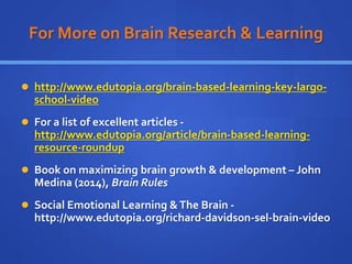 For More on Brain Research & Learning
 http://www.edutopia.org/brain-based-learning-key-largo-
school-video
 For a list of excellent articles -
http://www.edutopia.org/article/brain-based-learning-
resource-roundup
 Book on maximizing brain growth & development – John
Medina (2014), Brain Rules
 Social Emotional Learning &The Brain -
http://www.edutopia.org/richard-davidson-sel-brain-video
 