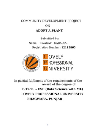 COMMUNITY DEVELOPMENT PROJECT
ON
ADOPT A PLANT
Submitted by:
Name: SWAGAT GARADIA.
Registration Number: 12115865
In partial fulfilment of the requirements of the
award of the degree of
B.Tech. – CSE (Data Science with ML)
LOVELY PROFESSIONAL UNIVERSITY
PHAGWARA, PUNJAB
1
 