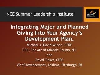 NCE Summer Leadership Institute
Integrating Major and Planned
Giving Into Your Agency’s
Development Plan.
Michael J. David-Wilson, CFRE
CEO, The Arc of Atlantic County, NJ
and
David Tinker, CFRE
VP of Advancement, Achieva, Pittsburgh, PA
 