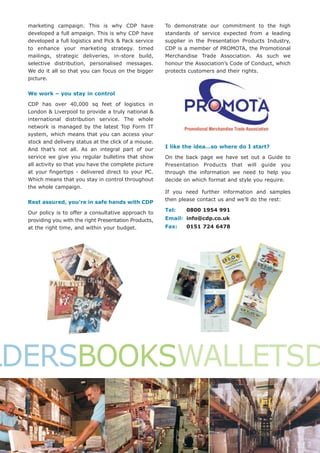 marketing campaign. This is why CDP have              To demonstrate our commitment to the high
  developed a full ampaign. This is why CDP have        standards of service expected from a leading
  developed a full logistics and Pick & Pack service    supplier in the Presentation Products Industry,
  to enhance your marketing strategy. timed             CDP is a member of PROMOTA, the Promotional
  mailings, strategic deliveries, in-store build,       Merchandise Trade Association. As such we
  selective distribution, personalised messages.        honour the Association’s Code of Conduct, which
  We do it all so that you can focus on the bigger      protects customers and their rights.
  picture.

  We work – you stay in control

  CDP has over 40,000 sq feet of logistics in
  London & Liverpool to provide a truly national &
  international distribution service. The whole
  network is managed by the latest Top Form IT
  system, which means that you can access your
  stock and delivery status at the click of a mouse.
                                                        I like the idea…so where do I start?
  And that’s not all. As an integral part of our
  service we give you regular bulletins that show       On the back page we have set out a Guide to
  all activity so that you have the complete picture    Presentation Products that will guide you
  at your fingertips - delivered direct to your PC.     through the information we need to help you
  Which means that you stay in control throughout       decide on which format and style you require.
  the whole campaign.
                                                        If you need further information and samples
                                                        then please contact us and we’ll do the rest:
  Rest assured, you’re in safe hands with CDP
                                                        Tel:   0800 1954 991
  Our policy is to offer a consultative approach to
  providing you with the right Presentation Products,   Email: info@cdp.co.uk
  at the right time, and within your budget.            Fax:   0151 724 6478




LDERSBOOKSWALLETSD
 
