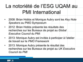 La notoriété de l’ESG UQAM au
PMI International
•

2008: Brian Hobbs et Monique Aubry sont les Key Note
Speakers au PMO Symposium

•

2012: Brian Hobbs présente les résultats des
recherches sur les Bureaux de projet au Global
Executive Council du PMI

•

2013: Monique Aubry est invitée à participer à l’atelier
de travail sur le PMO Framework

•

2013: Monique Aubry présente le résultat des
recherches sur les Bureaux de projet au UK Executive
Council du PMI

 
