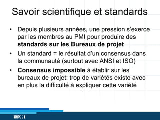 Savoir scientifique et standards
• Depuis plusieurs années, une pression s’exerce
par les membres au PMI pour produire des
standards sur les Bureaux de projet
• Un standard = le résultat d’un consensus dans
la communauté (surtout avec ANSI et ISO)
• Consensus impossible à établir sur les
bureaux de projet: trop de variétés existe avec
en plus la difficulté à expliquer cette variété

 