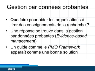 Gestion par données probantes
• Que faire pour aider les organisations à
tirer des enseignements de la recherche ?
• Une réponse se trouve dans la gestion
par données probantes (Evidence-based
management)
• Un guide comme le PMO Framework
apparaît comme une bonne solution

 