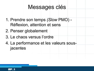 Messages clés
1. Prendre son temps (Slow PMO) Réflexion, attention et sens
2. Penser globalement
3. Le chaos versus l’ordre
4. La performance et les valeurs sousjacentes

 