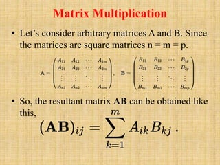 Matrix Multiplication
• Let’s consider arbitrary matrices A and B. Since
the matrices are square matrices n = m = p.
• So, the resultant matrix AB can be obtained like
this,
 