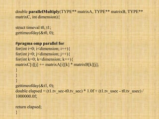 double parallelMultiply(TYPE** matrixA, TYPE** matrixB, TYPE**
matrixC, int dimension){
struct timeval t0, t1;
gettimeofday(&t0, 0);
#pragma omp parallel for
for(int i=0; i<dimension; i++){
for(int j=0; j<dimension; j++){
for(int k=0; k<dimension; k++){
matrixC[i][j] += matrixA[i][k] * matrixB[k][j];
}
}
}
gettimeofday(&t1, 0);
double elapsed = (t1.tv_sec-t0.tv_sec) * 1.0f + (t1.tv_usec - t0.tv_usec) /
1000000.0f;
return elapsed;
}
 
