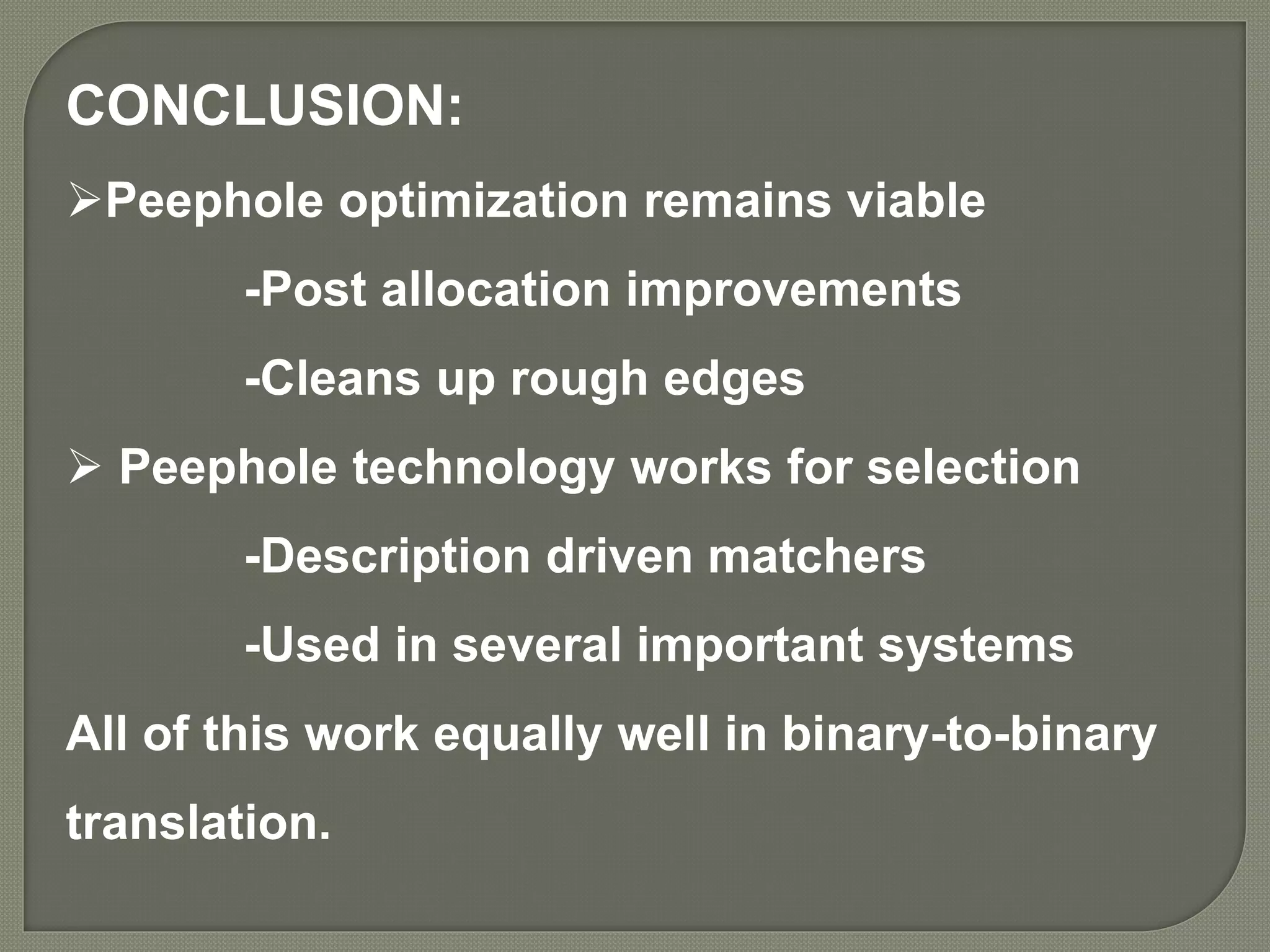 CONCLUSION:
Peephole optimization remains viable
-Post allocation improvements
-Cleans up rough edges
 Peephole technology works for selection
-Description driven matchers
-Used in several important systems
All of this work equally well in binary-to-binary
translation.
 