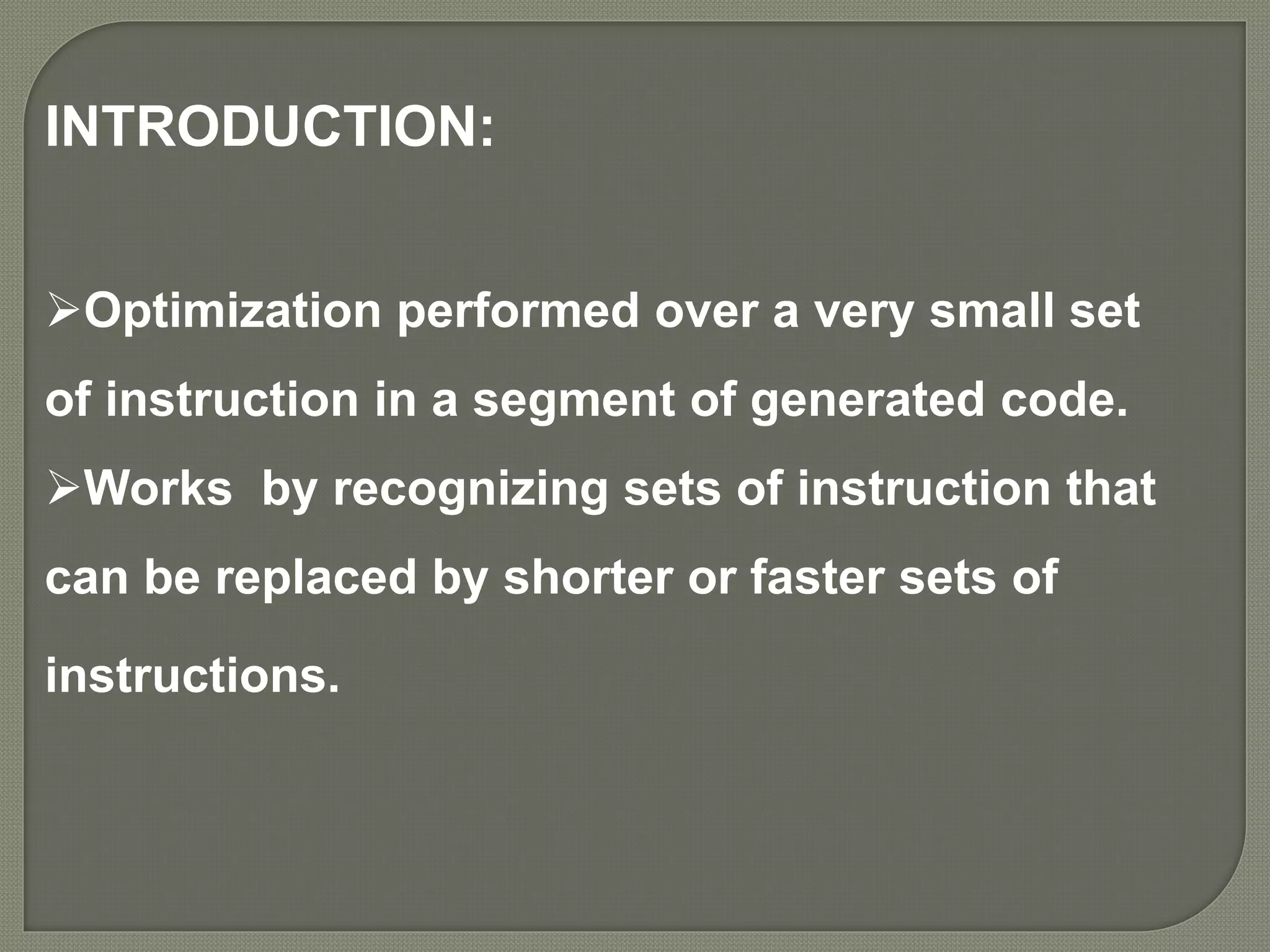 INTRODUCTION:
Optimization performed over a very small set
of instruction in a segment of generated code.
Works by recognizing sets of instruction that
can be replaced by shorter or faster sets of
instructions.
 