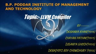 B.P. PODDAR INSTITUTE OF MANAGEMENT
AND TECHNOLOGY
BY--------
DEBANKA KHAN(9013)
CHAYAN PATHAK(9041)
DIGANTA GHOSH(9050)
DEBAJYOTI ROY CHOWDHURY (9032)
Topic:- LLVM Compiler
 