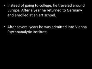 • Instead of going to college, he traveled around 
Europe. After a year he returned to Germany 
and enrolled at an art school. 
• After several years he was admitted into Vienna 
Psychoanalytic Institute. 
 