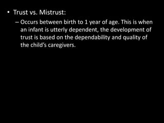 • Trust vs. Mistrust: 
– Occurs between birth to 1 year of age. This is when 
an infant is utterly dependent, the development of 
trust is based on the dependability and quality of 
the child’s caregivers. 
 