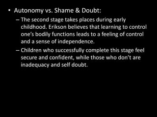 • Autonomy vs. Shame & Doubt: 
– The second stage takes places during early 
childhood. Erikson believes that learning to control 
one’s bodily functions leads to a feeling of control 
and a sense of independence. 
– Children who successfully complete this stage feel 
secure and confident, while those who don’t are 
inadequacy and self doubt. 
 