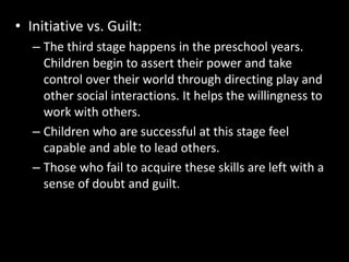 • Initiative vs. Guilt: 
– The third stage happens in the preschool years. 
Children begin to assert their power and take 
control over their world through directing play and 
other social interactions. It helps the willingness to 
work with others. 
– Children who are successful at this stage feel 
capable and able to lead others. 
– Those who fail to acquire these skills are left with a 
sense of doubt and guilt. 
 