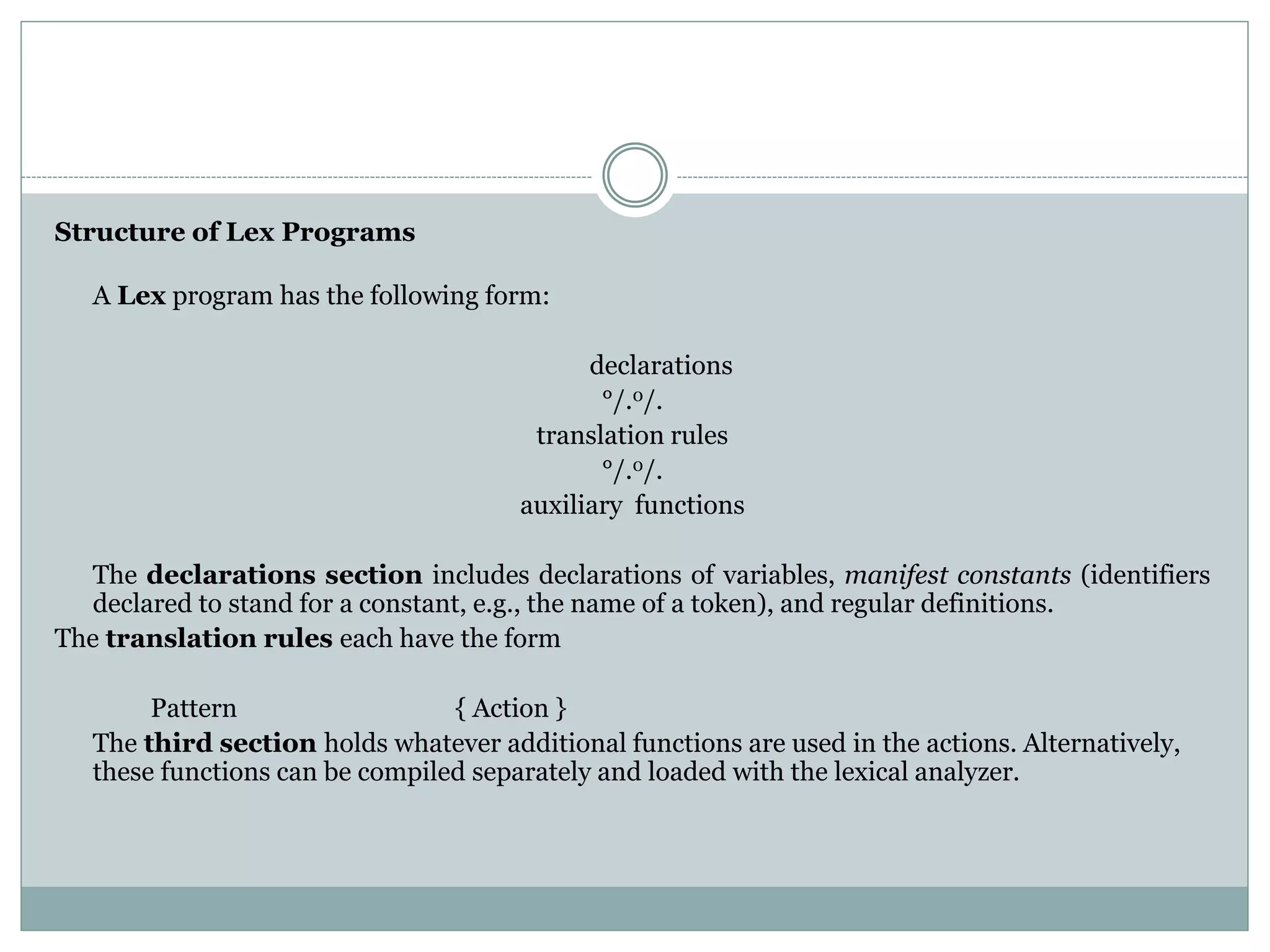 Structure of Lex Programs
A Lex program has the following form:
declarations
°/.0/.
translation rules
°/.0/.
auxiliary functions
The declarations section includes declarations of variables, manifest constants (identifiers
declared to stand for a constant, e.g., the name of a token), and regular definitions.
The translation rules each have the form
Pattern { Action }
The third section holds whatever additional functions are used in the actions. Alternatively,
these functions can be compiled separately and loaded with the lexical analyzer.
 