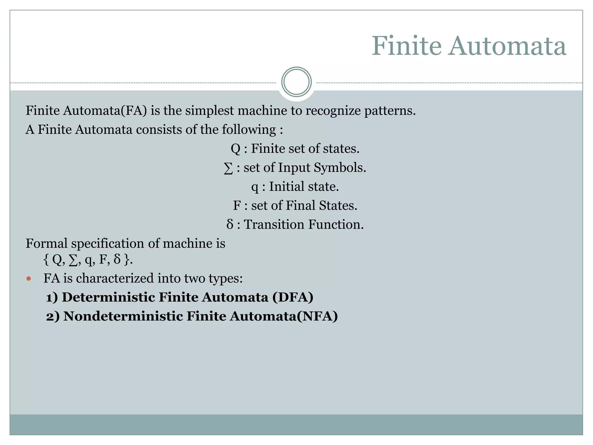 Finite Automata
Finite Automata(FA) is the simplest machine to recognize patterns.
A Finite Automata consists of the following :
Q : Finite set of states.
∑ : set of Input Symbols.
q : Initial state.
F : set of Final States.
δ : Transition Function.
Formal specification of machine is
{ Q, ∑, q, F, δ }.
 FA is characterized into two types:
1) Deterministic Finite Automata (DFA)
2) Nondeterministic Finite Automata(NFA)
 
