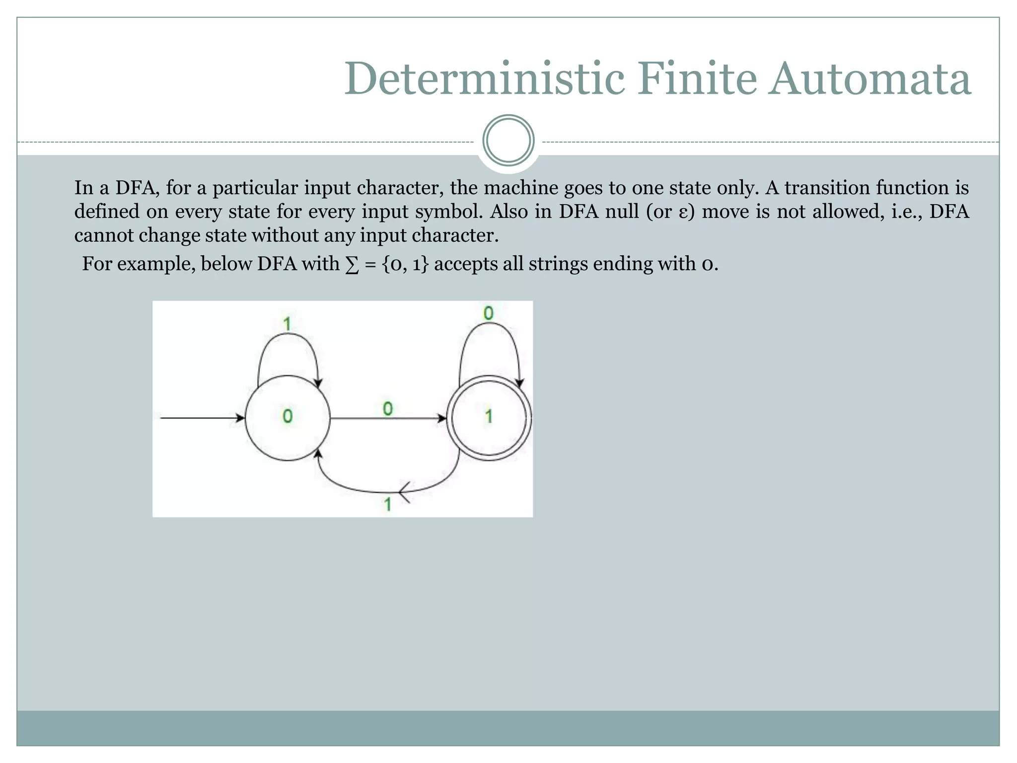 Deterministic Finite Automata
In a DFA, for a particular input character, the machine goes to one state only. A transition function is
defined on every state for every input symbol. Also in DFA null (or ε) move is not allowed, i.e., DFA
cannot change state without any input character.
For example, below DFA with ∑ = {0, 1} accepts all strings ending with 0.
 