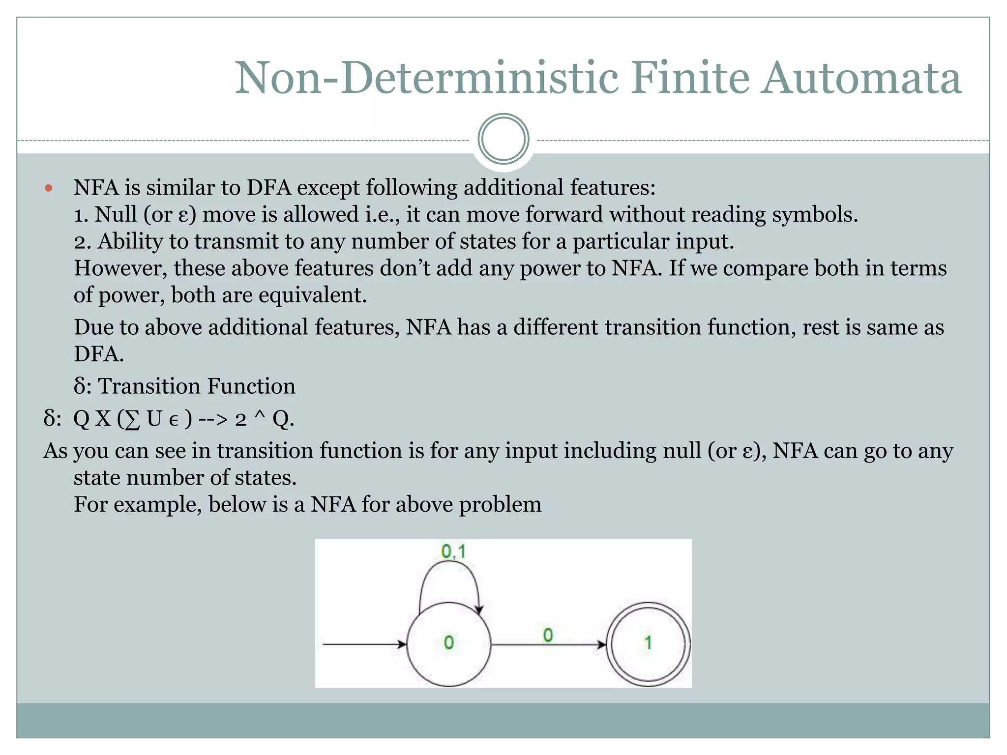 Non-Deterministic Finite Automata
 NFA is similar to DFA except following additional features:
1. Null (or ε) move is allowed i.e., it can move forward without reading symbols.
2. Ability to transmit to any number of states for a particular input.
However, these above features don’t add any power to NFA. If we compare both in terms
of power, both are equivalent.
Due to above additional features, NFA has a different transition function, rest is same as
DFA.
δ: Transition Function
δ: Q X (∑ U ϵ ) --> 2 ^ Q.
As you can see in transition function is for any input including null (or ε), NFA can go to any
state number of states.
For example, below is a NFA for above problem
 