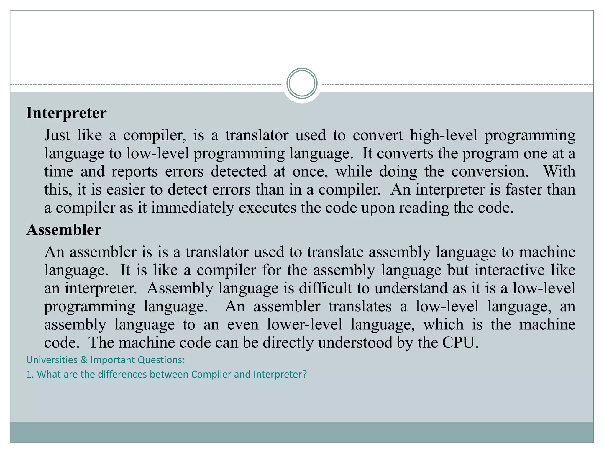 Interpreter
Just like a compiler, is a translator used to convert high-level programming
language to low-level programming language. It converts the program one at a
time and reports errors detected at once, while doing the conversion. With
this, it is easier to detect errors than in a compiler. An interpreter is faster than
a compiler as it immediately executes the code upon reading the code.
Assembler
An assembler is is a translator used to translate assembly language to machine
language. It is like a compiler for the assembly language but interactive like
an interpreter. Assembly language is difficult to understand as it is a low-level
programming language. An assembler translates a low-level language, an
assembly language to an even lower-level language, which is the machine
code. The machine code can be directly understood by the CPU.
Universities & Important Questions:
1. What are the differences between Compiler and Interpreter?
 