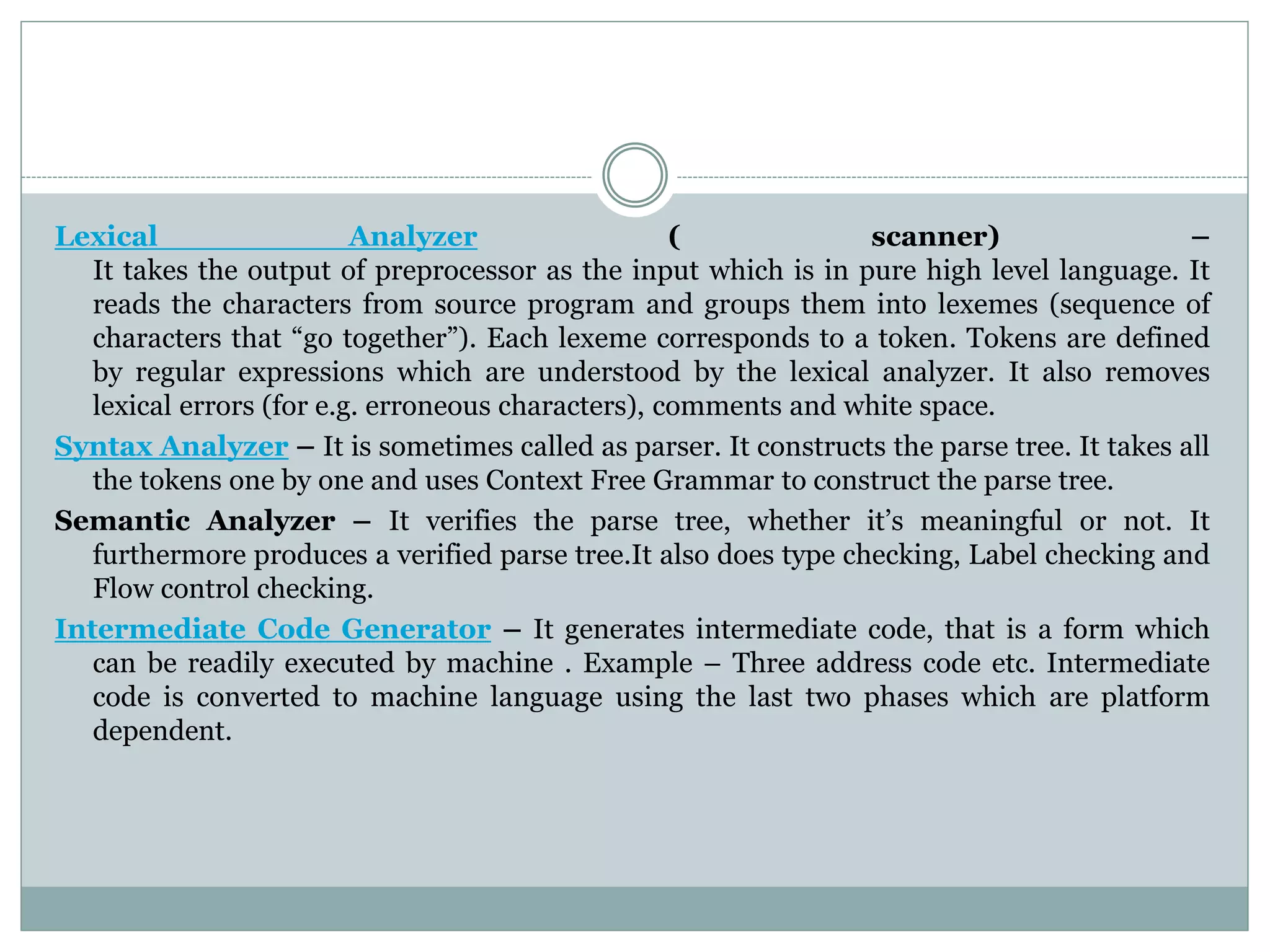 Lexical Analyzer ( scanner) –
It takes the output of preprocessor as the input which is in pure high level language. It
reads the characters from source program and groups them into lexemes (sequence of
characters that “go together”). Each lexeme corresponds to a token. Tokens are defined
by regular expressions which are understood by the lexical analyzer. It also removes
lexical errors (for e.g. erroneous characters), comments and white space.
Syntax Analyzer – It is sometimes called as parser. It constructs the parse tree. It takes all
the tokens one by one and uses Context Free Grammar to construct the parse tree.
Semantic Analyzer – It verifies the parse tree, whether it’s meaningful or not. It
furthermore produces a verified parse tree.It also does type checking, Label checking and
Flow control checking.
Intermediate Code Generator – It generates intermediate code, that is a form which
can be readily executed by machine . Example – Three address code etc. Intermediate
code is converted to machine language using the last two phases which are platform
dependent.
 