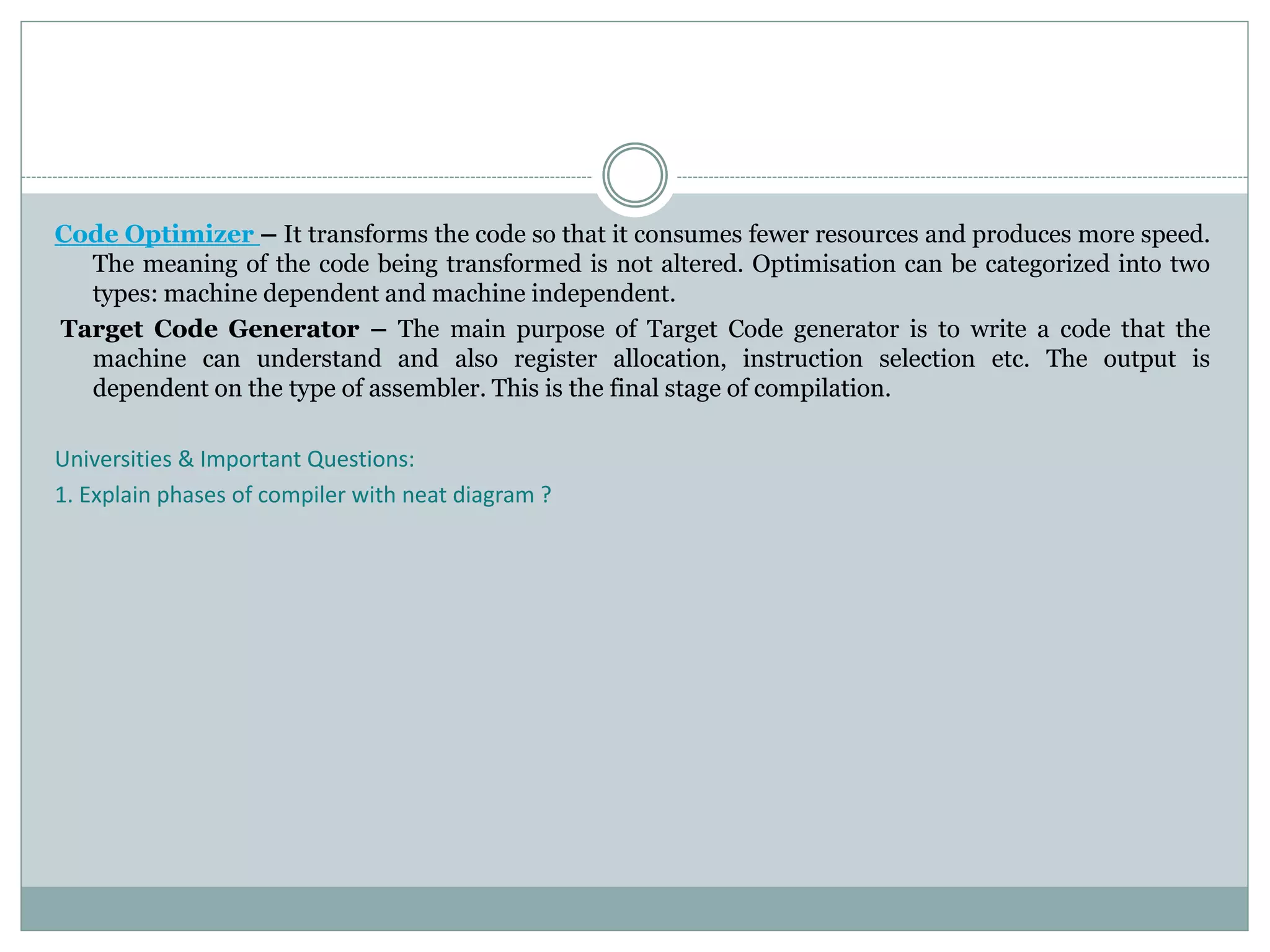 Code Optimizer – It transforms the code so that it consumes fewer resources and produces more speed.
The meaning of the code being transformed is not altered. Optimisation can be categorized into two
types: machine dependent and machine independent.
Target Code Generator – The main purpose of Target Code generator is to write a code that the
machine can understand and also register allocation, instruction selection etc. The output is
dependent on the type of assembler. This is the final stage of compilation.
Universities & Important Questions:
1. Explain phases of compiler with neat diagram ?
 