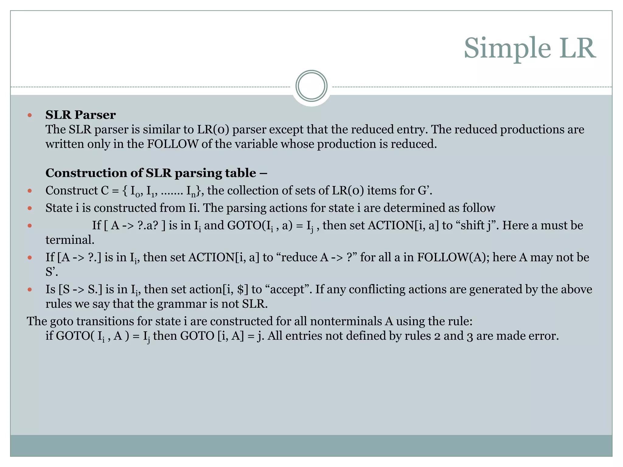 Simple LR
 SLR Parser
The SLR parser is similar to LR(0) parser except that the reduced entry. The reduced productions are
written only in the FOLLOW of the variable whose production is reduced.
Construction of SLR parsing table –
 Construct C = { I0, I1, ……. In}, the collection of sets of LR(0) items for G’.
 State i is constructed from Ii. The parsing actions for state i are determined as follow
 If [ A -> ?.a? ] is in Ii and GOTO(Ii , a) = Ij , then set ACTION[i, a] to “shift j”. Here a must be
terminal.
 If [A -> ?.] is in Ii, then set ACTION[i, a] to “reduce A -> ?” for all a in FOLLOW(A); here A may not be
S’.
 Is [S -> S.] is in Ii, then set action[i, $] to “accept”. If any conflicting actions are generated by the above
rules we say that the grammar is not SLR.
The goto transitions for state i are constructed for all nonterminals A using the rule:
if GOTO( Ii , A ) = Ij then GOTO [i, A] = j. All entries not defined by rules 2 and 3 are made error.
 