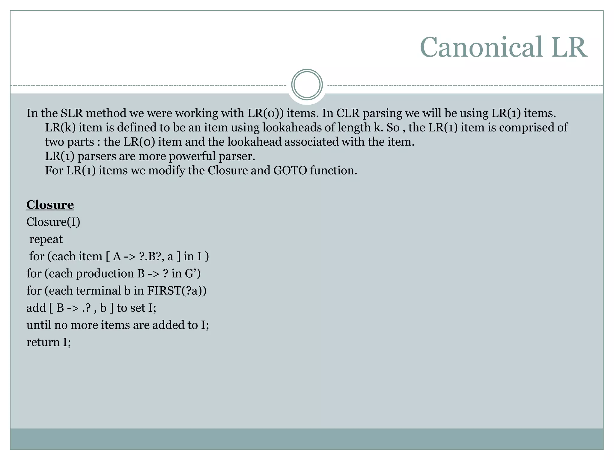 Canonical LR
In the SLR method we were working with LR(0)) items. In CLR parsing we will be using LR(1) items.
LR(k) item is defined to be an item using lookaheads of length k. So , the LR(1) item is comprised of
two parts : the LR(0) item and the lookahead associated with the item.
LR(1) parsers are more powerful parser.
For LR(1) items we modify the Closure and GOTO function.
Closure
Closure(I)
repeat
for (each item [ A -> ?.B?, a ] in I )
for (each production B -> ? in G’)
for (each terminal b in FIRST(?a))
add [ B -> .? , b ] to set I;
until no more items are added to I;
return I;
 
