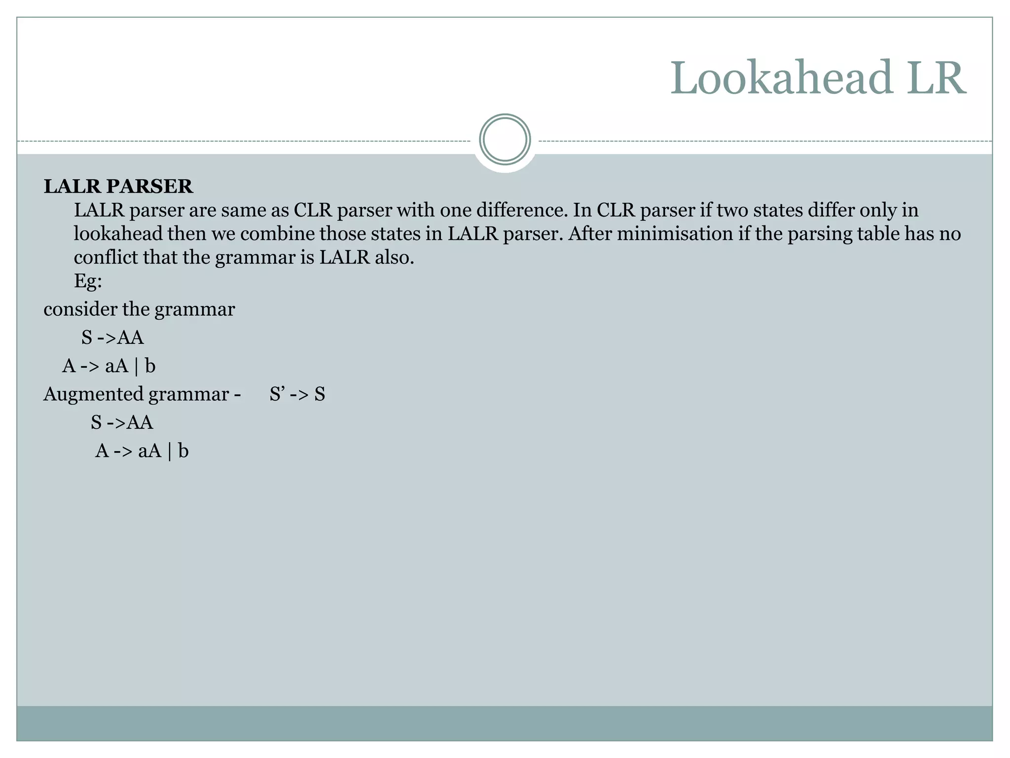 Lookahead LR
LALR PARSER
LALR parser are same as CLR parser with one difference. In CLR parser if two states differ only in
lookahead then we combine those states in LALR parser. After minimisation if the parsing table has no
conflict that the grammar is LALR also.
Eg:
consider the grammar
S ->AA
A -> aA | b
Augmented grammar - S’ -> S
S ->AA
A -> aA | b
 