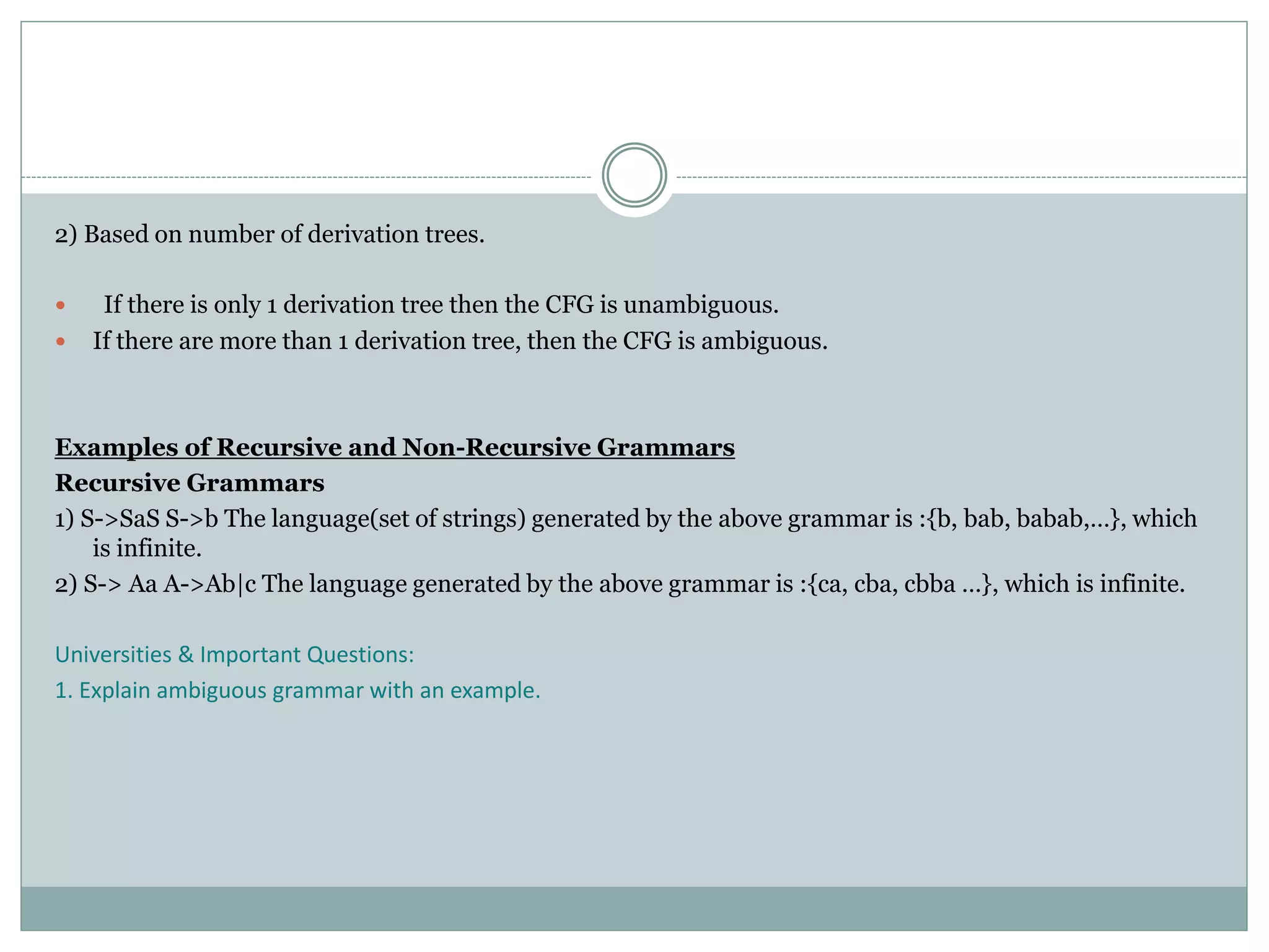2) Based on number of derivation trees.
 If there is only 1 derivation tree then the CFG is unambiguous.
 If there are more than 1 derivation tree, then the CFG is ambiguous.
Examples of Recursive and Non-Recursive Grammars
Recursive Grammars
1) S->SaS S->b The language(set of strings) generated by the above grammar is :{b, bab, babab,…}, which
is infinite.
2) S-> Aa A->Ab|c The language generated by the above grammar is :{ca, cba, cbba …}, which is infinite.
Universities & Important Questions:
1. Explain ambiguous grammar with an example.
 