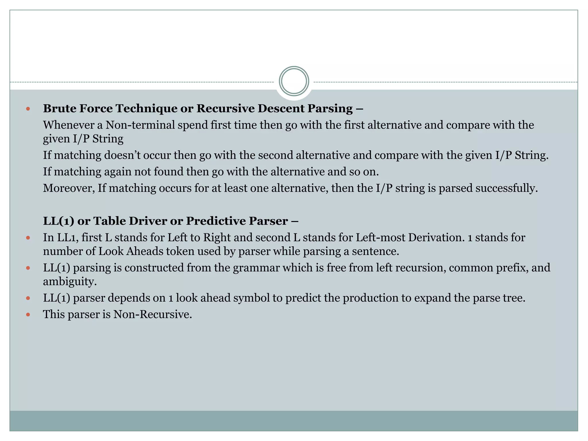  Brute Force Technique or Recursive Descent Parsing –
Whenever a Non-terminal spend first time then go with the first alternative and compare with the
given I/P String
If matching doesn’t occur then go with the second alternative and compare with the given I/P String.
If matching again not found then go with the alternative and so on.
Moreover, If matching occurs for at least one alternative, then the I/P string is parsed successfully.
LL(1) or Table Driver or Predictive Parser –
 In LL1, first L stands for Left to Right and second L stands for Left-most Derivation. 1 stands for
number of Look Aheads token used by parser while parsing a sentence.
 LL(1) parsing is constructed from the grammar which is free from left recursion, common prefix, and
ambiguity.
 LL(1) parser depends on 1 look ahead symbol to predict the production to expand the parse tree.
 This parser is Non-Recursive.
 