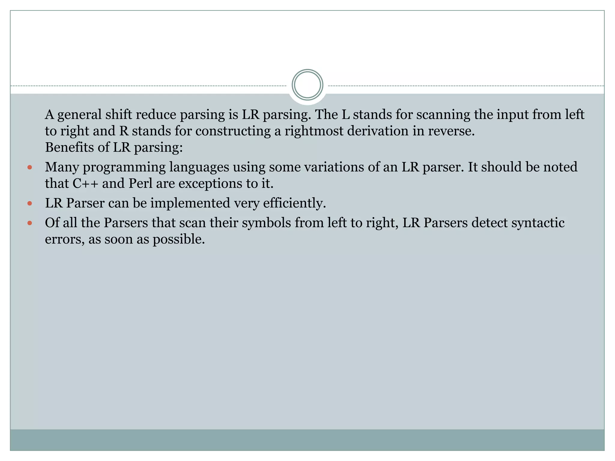 A general shift reduce parsing is LR parsing. The L stands for scanning the input from left
to right and R stands for constructing a rightmost derivation in reverse.
Benefits of LR parsing:
 Many programming languages using some variations of an LR parser. It should be noted
that C++ and Perl are exceptions to it.
 LR Parser can be implemented very efficiently.
 Of all the Parsers that scan their symbols from left to right, LR Parsers detect syntactic
errors, as soon as possible.
 