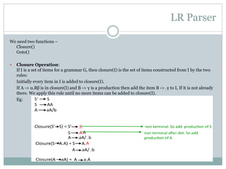 LR Parser
We need two functions –
Closure()
Goto()
 Closure Operation:
If I is a set of items for a grammar G, then closure(I) is the set of items constructed from I by the two
rules:
Initially every item in I is added to closure(I).
If A -> α.Bβ is in closure(I) and B -> γ is a production then add the item B -> .γ to I, If it is not already
there. We apply this rule until no more items can be added to closure(I).
Eg:
 