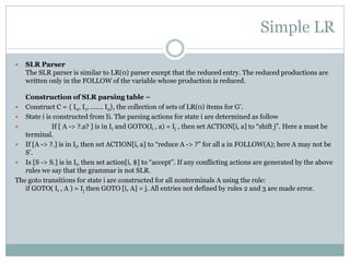 Simple LR
 SLR Parser
The SLR parser is similar to LR(0) parser except that the reduced entry. The reduced productions are
written only in the FOLLOW of the variable whose production is reduced.
Construction of SLR parsing table –
 Construct C = { I0, I1, ……. In}, the collection of sets of LR(0) items for G’.
 State i is constructed from Ii. The parsing actions for state i are determined as follow
 If [ A -> ?.a? ] is in Ii and GOTO(Ii , a) = Ij , then set ACTION[i, a] to “shift j”. Here a must be
terminal.
 If [A -> ?.] is in Ii, then set ACTION[i, a] to “reduce A -> ?” for all a in FOLLOW(A); here A may not be
S’.
 Is [S -> S.] is in Ii, then set action[i, $] to “accept”. If any conflicting actions are generated by the above
rules we say that the grammar is not SLR.
The goto transitions for state i are constructed for all nonterminals A using the rule:
if GOTO( Ii , A ) = Ij then GOTO [i, A] = j. All entries not defined by rules 2 and 3 are made error.
 