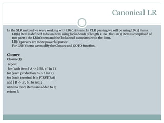 Canonical LR
In the SLR method we were working with LR(0)) items. In CLR parsing we will be using LR(1) items.
LR(k) item is defined to be an item using lookaheads of length k. So , the LR(1) item is comprised of
two parts : the LR(0) item and the lookahead associated with the item.
LR(1) parsers are more powerful parser.
For LR(1) items we modify the Closure and GOTO function.
Closure
Closure(I)
repeat
for (each item [ A -> ?.B?, a ] in I )
for (each production B -> ? in G’)
for (each terminal b in FIRST(?a))
add [ B -> .? , b ] to set I;
until no more items are added to I;
return I;
 