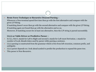  Brute Force Technique or Recursive Descent Parsing –
Whenever a Non-terminal spend first time then go with the first alternative and compare with the
given I/P String
If matching doesn’t occur then go with the second alternative and compare with the given I/P String.
If matching again not found then go with the alternative and so on.
Moreover, If matching occurs for at least one alternative, then the I/P string is parsed successfully.
LL(1) or Table Driver or Predictive Parser –
 In LL1, first L stands for Left to Right and second L stands for Left-most Derivation. 1 stands for
number of Look Aheads token used by parser while parsing a sentence.
 LL(1) parsing is constructed from the grammar which is free from left recursion, common prefix, and
ambiguity.
 LL(1) parser depends on 1 look ahead symbol to predict the production to expand the parse tree.
 This parser is Non-Recursive.
 