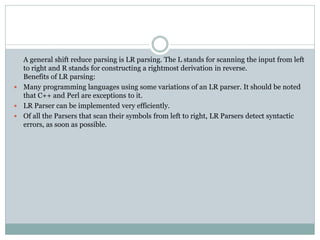 A general shift reduce parsing is LR parsing. The L stands for scanning the input from left
to right and R stands for constructing a rightmost derivation in reverse.
Benefits of LR parsing:
 Many programming languages using some variations of an LR parser. It should be noted
that C++ and Perl are exceptions to it.
 LR Parser can be implemented very efficiently.
 Of all the Parsers that scan their symbols from left to right, LR Parsers detect syntactic
errors, as soon as possible.
 