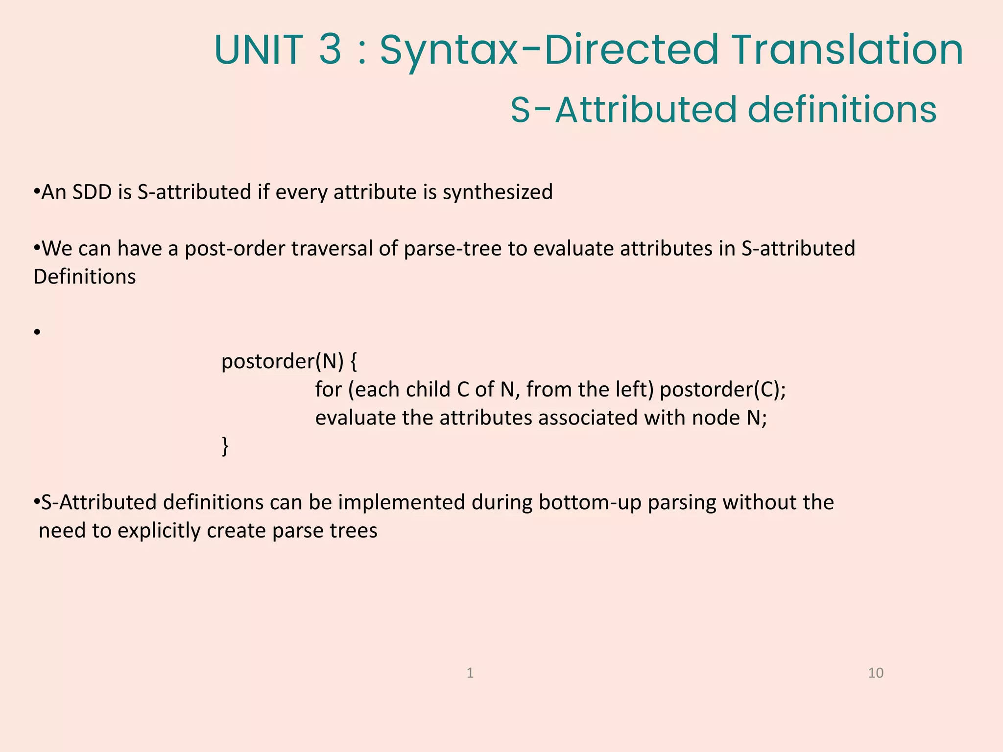 S-Attributed definitions
10
1
•An SDD is S-attributed if every attribute is synthesized
•We can have a post-order traversal of parse-tree to evaluate attributes in S-attributed
Definitions
•
postorder(N) {
for (each child C of N, from the left) postorder(C);
evaluate the attributes associated with node N;
}
•S-Attributed definitions can be implemented during bottom-up parsing without the
need to explicitly create parse trees
UNIT 3 : Syntax-Directed Translation
 