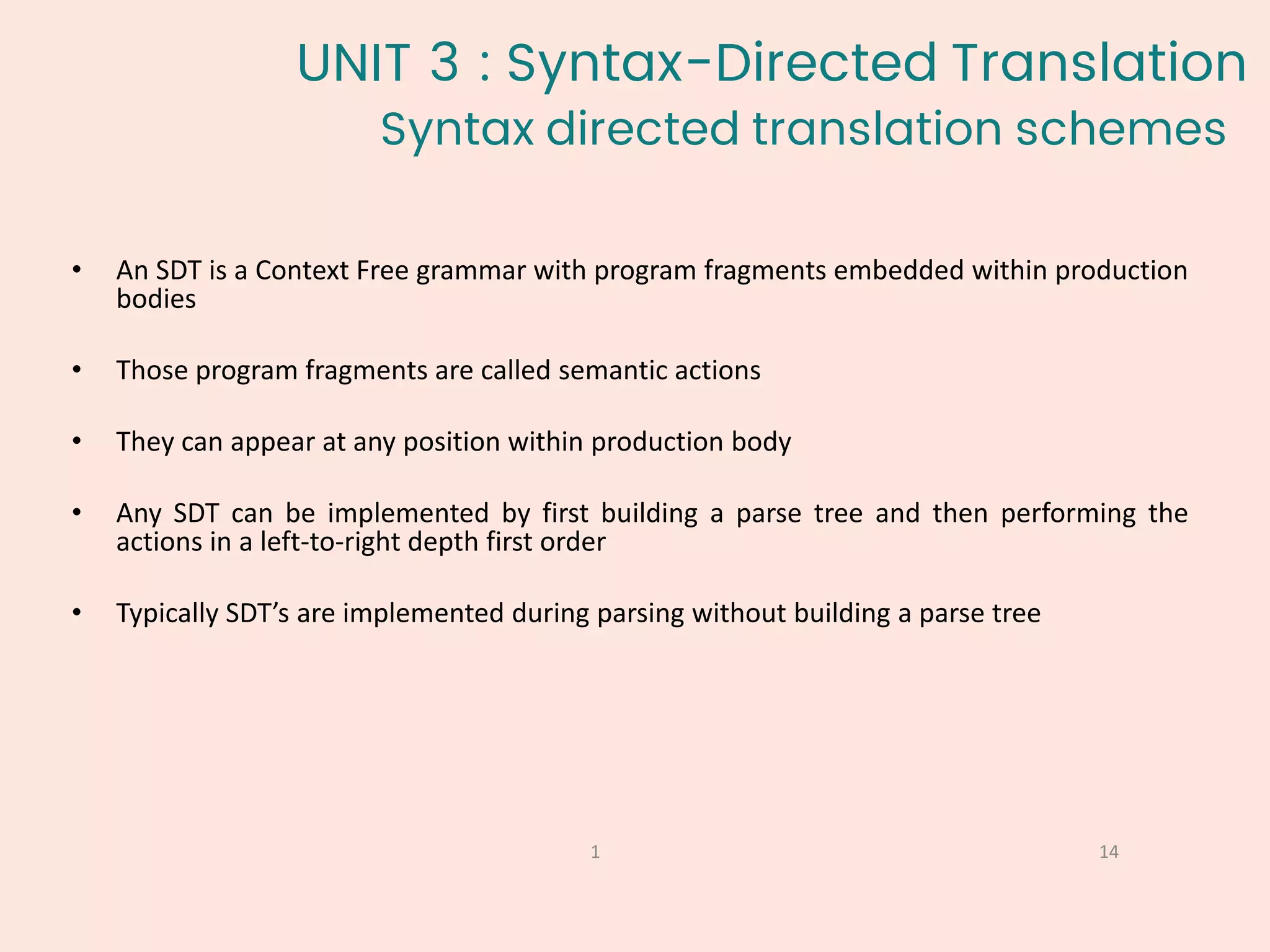 Syntax directed translation schemes
14
1
• An SDT is a Context Free grammar with program fragments embedded within production
bodies
• Those program fragments are called semantic actions
• They can appear at any position within production body
• Any SDT can be implemented by first building a parse tree and then performing the
actions in a left-to-right depth first order
• Typically SDT’s are implemented during parsing without building a parse tree
UNIT 3 : Syntax-Directed Translation
 