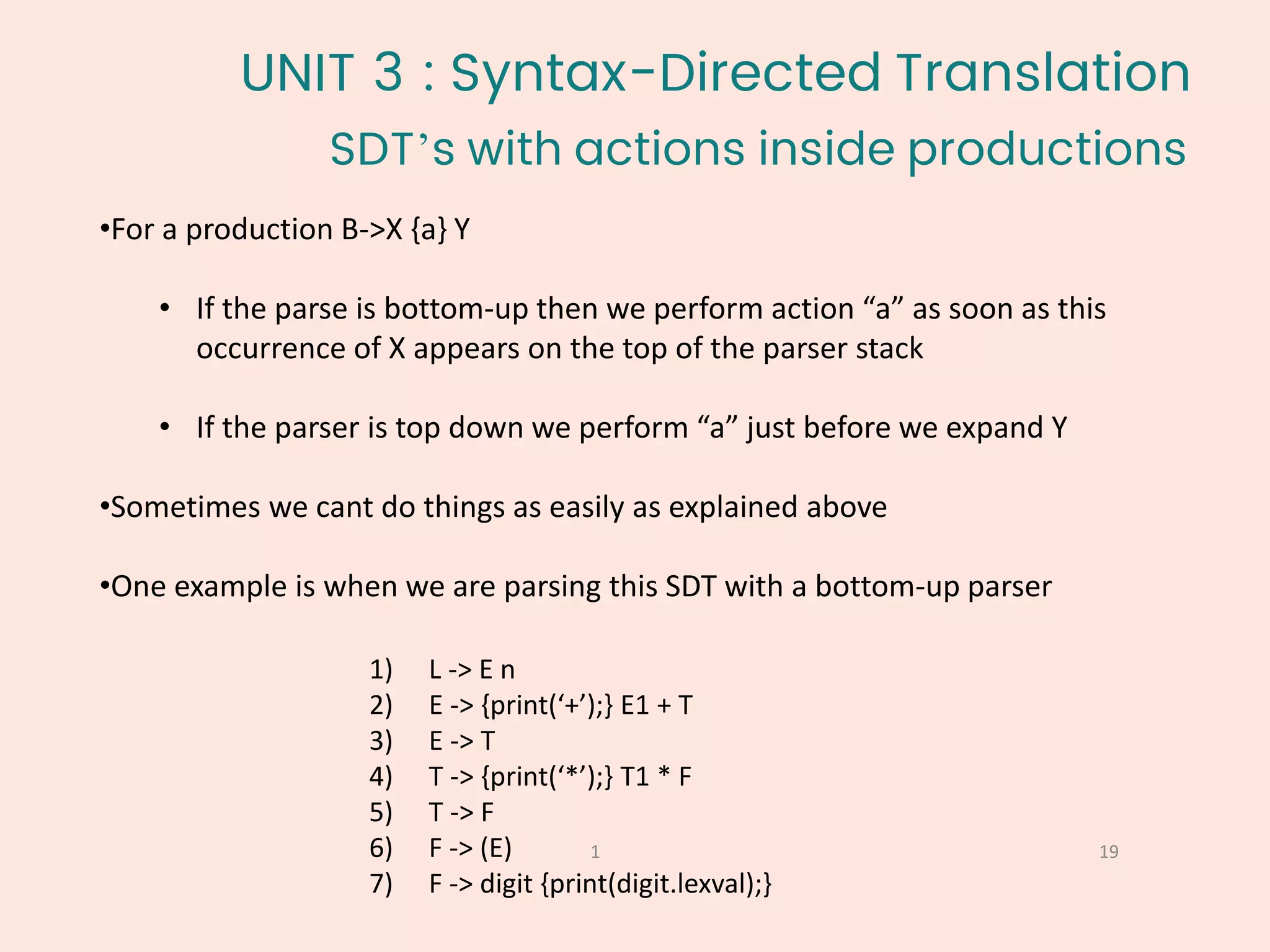 •For a production B->X {a} Y
• If the parse is bottom-up then we perform action “a” as soon as this
occurrence of X appears on the top of the parser stack
• If the parser is top down we perform “a” just before we expand Y
•Sometimes we cant do things as easily as explained above
•One example is when we are parsing this SDT with a bottom-up parser
SDT’s with actions inside productions
19
1
1) L -> E n
2) E -> {print(‘+’);} E1 + T
3) E -> T
4) T -> {print(‘*’);} T1 * F
5) T -> F
6) F -> (E)
7) F -> digit {print(digit.lexval);}
UNIT 3 : Syntax-Directed Translation
 