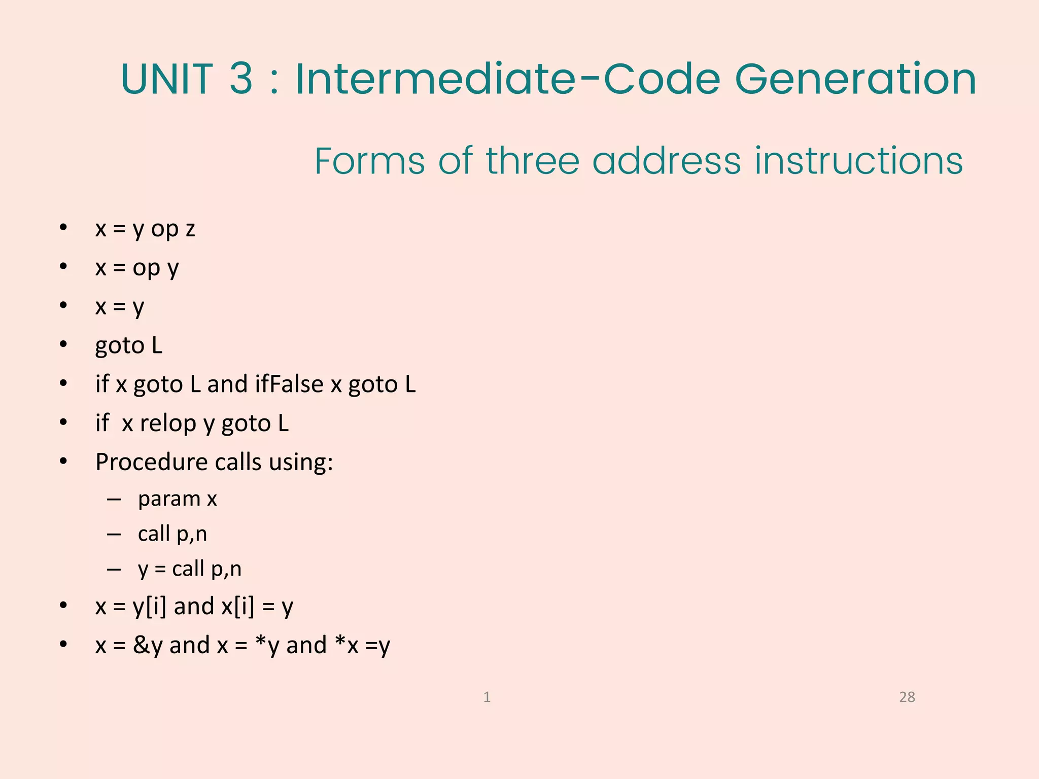 UNIT 3 : Intermediate-Code Generation
Forms of three address instructions
28
1
• x = y op z
• x = op y
• x = y
• goto L
• if x goto L and ifFalse x goto L
• if x relop y goto L
• Procedure calls using:
– param x
– call p,n
– y = call p,n
• x = y[i] and x[i] = y
• x = &y and x = *y and *x =y
 