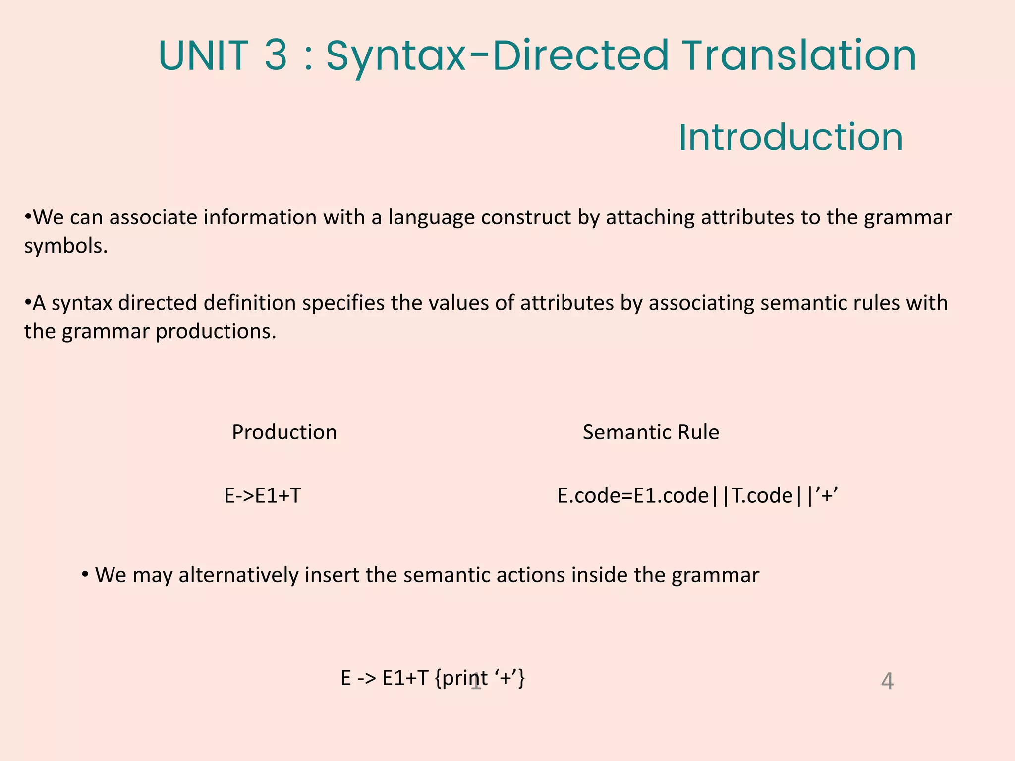 UNIT 3 : Syntax-Directed Translation
•We can associate information with a language construct by attaching attributes to the grammar
symbols.
•A syntax directed definition specifies the values of attributes by associating semantic rules with
the grammar productions.
Introduction
4
1
Production Semantic Rule
E->E1+T E.code=E1.code||T.code||’+’
• We may alternatively insert the semantic actions inside the grammar
E -> E1+T {print ‘+’}
 