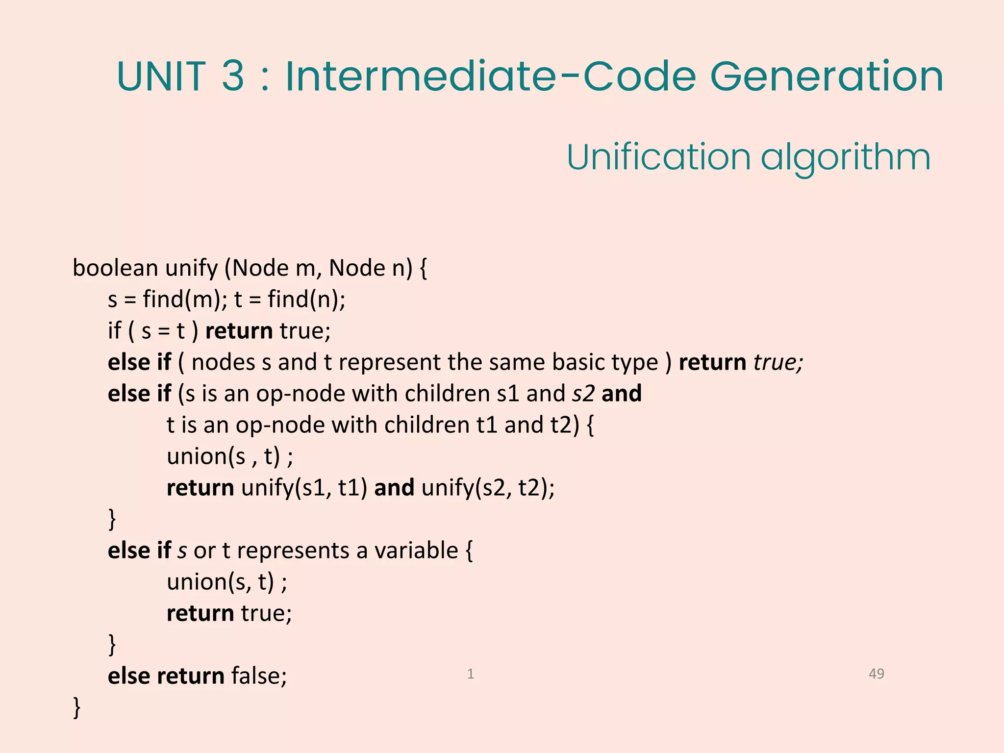 UNIT 3 : Intermediate-Code Generation
Unification algorithm
49
1
boolean unify (Node m, Node n) {
s = find(m); t = find(n);
if ( s = t ) return true;
else if ( nodes s and t represent the same basic type ) return true;
else if (s is an op-node with children s1 and s2 and
t is an op-node with children t1 and t2) {
union(s , t) ;
return unify(s1, t1) and unify(s2, t2);
}
else if s or t represents a variable {
union(s, t) ;
return true;
}
else return false;
}
 