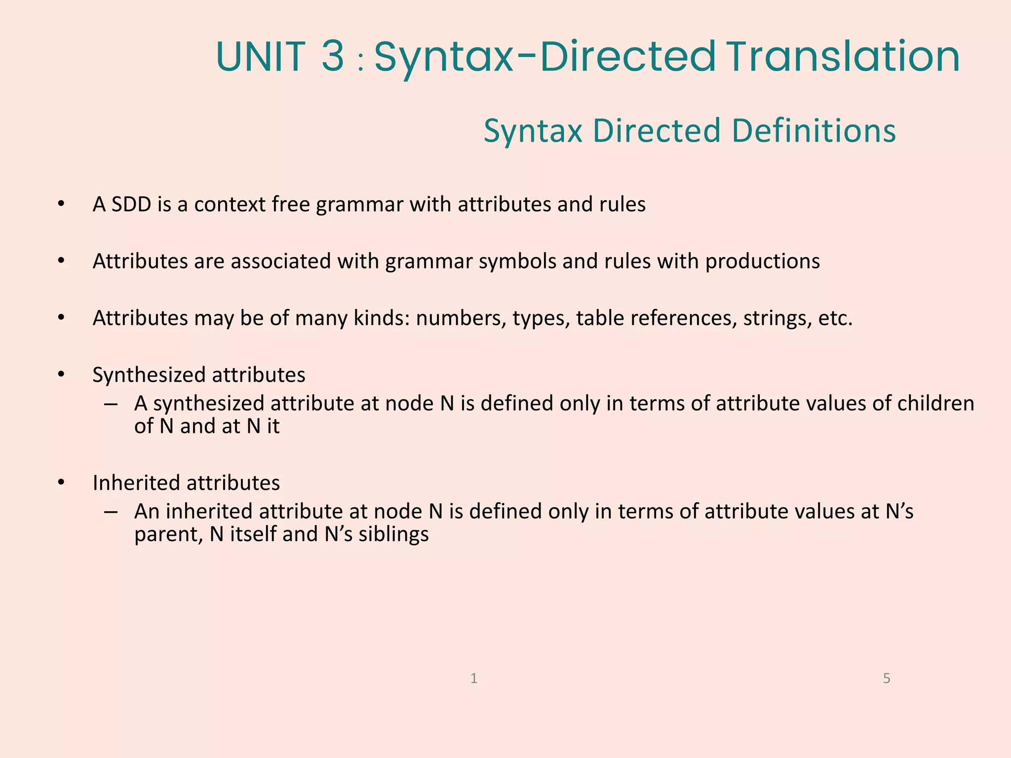 5
1
• A SDD is a context free grammar with attributes and rules
• Attributes are associated with grammar symbols and rules with productions
• Attributes may be of many kinds: numbers, types, table references, strings, etc.
• Synthesized attributes
– A synthesized attribute at node N is defined only in terms of attribute values of children
of N and at N it
• Inherited attributes
– An inherited attribute at node N is defined only in terms of attribute values at N’s
parent, N itself and N’s siblings
UNIT 3 : Syntax-Directed Translation
Syntax Directed Definitions
 