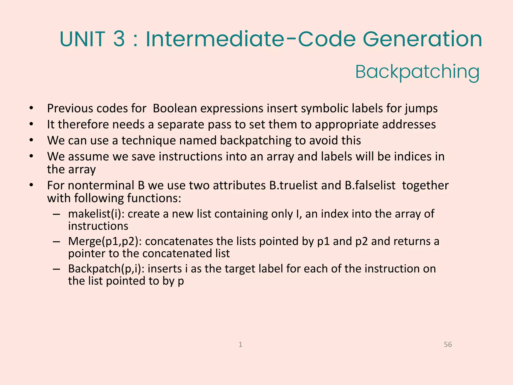 UNIT 3 : Intermediate-Code Generation
Backpatching
56
1
• Previous codes for Boolean expressions insert symbolic labels for jumps
• It therefore needs a separate pass to set them to appropriate addresses
• We can use a technique named backpatching to avoid this
• We assume we save instructions into an array and labels will be indices in
the array
• For nonterminal B we use two attributes B.truelist and B.falselist together
with following functions:
– makelist(i): create a new list containing only I, an index into the array of
instructions
– Merge(p1,p2): concatenates the lists pointed by p1 and p2 and returns a
pointer to the concatenated list
– Backpatch(p,i): inserts i as the target label for each of the instruction on
the list pointed to by p
 
