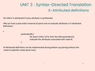 S-Attributed definitions
10
1
•An SDD is S-attributed if every attribute is synthesized
•We can have a post-order traversal of parse-tree to evaluate attributes in S-attributed
Definitions
•
postorder(N) {
for (each child C of N, from the left) postorder(C);
evaluate the attributes associated with node N;
}
•S-Attributed definitions can be implemented during bottom-up parsing without the
need to explicitly create parse trees
UNIT 3 : Syntax-Directed Translation
 