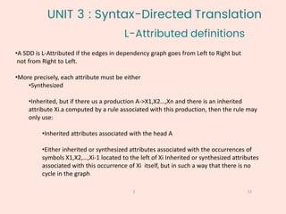 •A SDD is L-Attributed if the edges in dependency graph goes from Left to Right but
not from Right to Left.
•More precisely, each attribute must be either
•Synthesized
•Inherited, but if there us a production A->X1,X2…,Xn and there is an inherited
attribute Xi.a computed by a rule associated with this production, then the rule may
only use:
•Inherited attributes associated with the head A
•Either inherited or synthesized attributes associated with the occurrences of
symbols X1,X2,…,Xi-1 located to the left of Xi Inherited or synthesized attributes
associated with this occurrence of Xi itself, but in such a way that there is no
cycle in the graph
L-Attributed definitions
11
1
UNIT 3 : Syntax-Directed Translation
 