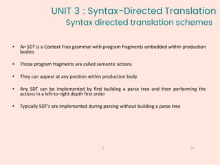 Syntax directed translation schemes
14
1
• An SDT is a Context Free grammar with program fragments embedded within production
bodies
• Those program fragments are called semantic actions
• They can appear at any position within production body
• Any SDT can be implemented by first building a parse tree and then performing the
actions in a left-to-right depth first order
• Typically SDT’s are implemented during parsing without building a parse tree
UNIT 3 : Syntax-Directed Translation
 