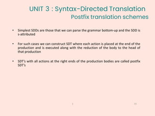 Postfix translation schemes
15
1
• Simplest SDDs are those that we can parse the grammar bottom-up and the SDD is
s-attributed
• For such cases we can construct SDT where each action is placed at the end of the
production and is executed along with the reduction of the body to the head of
that production
• SDT’s with all actions at the right ends of the production bodies are called postfix
SDT’s
UNIT 3 : Syntax-Directed Translation
 