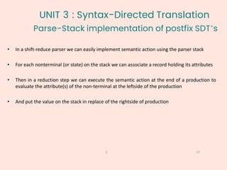 Parse-Stack implementation of postfix SDT’s
17
1
• In a shift-reduce parser we can easily implement semantic action using the parser stack
• For each nonterminal (or state) on the stack we can associate a record holding its attributes
• Then in a reduction step we can execute the semantic action at the end of a production to
evaluate the attribute(s) of the non-terminal at the leftside of the production
• And put the value on the stack in replace of the rightside of production
UNIT 3 : Syntax-Directed Translation
 