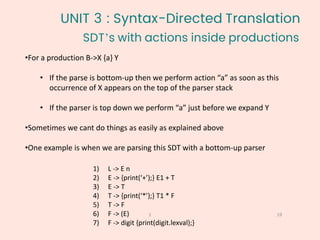 •For a production B->X {a} Y
• If the parse is bottom-up then we perform action “a” as soon as this
occurrence of X appears on the top of the parser stack
• If the parser is top down we perform “a” just before we expand Y
•Sometimes we cant do things as easily as explained above
•One example is when we are parsing this SDT with a bottom-up parser
SDT’s with actions inside productions
19
1
1) L -> E n
2) E -> {print(‘+’);} E1 + T
3) E -> T
4) T -> {print(‘*’);} T1 * F
5) T -> F
6) F -> (E)
7) F -> digit {print(digit.lexval);}
UNIT 3 : Syntax-Directed Translation
 