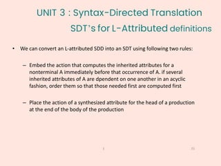 SDT’s for L-Attributed definitions
21
1
• We can convert an L-attributed SDD into an SDT using following two rules:
– Embed the action that computes the inherited attributes for a
nonterminal A immediately before that occurrence of A. if several
inherited attributes of A are dpendent on one another in an acyclic
fashion, order them so that those needed first are computed first
– Place the action of a synthesized attribute for the head of a production
at the end of the body of the production
UNIT 3 : Syntax-Directed Translation
 